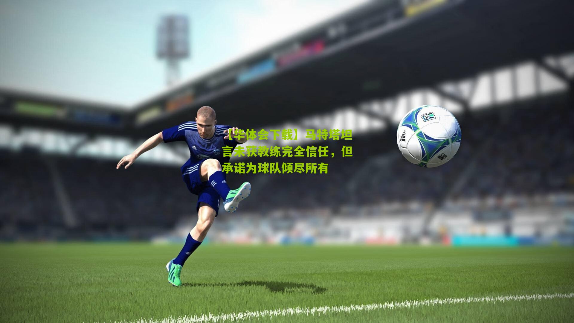 马特塔坦言未获教练完全信任，但承诺为球队倾尽所有